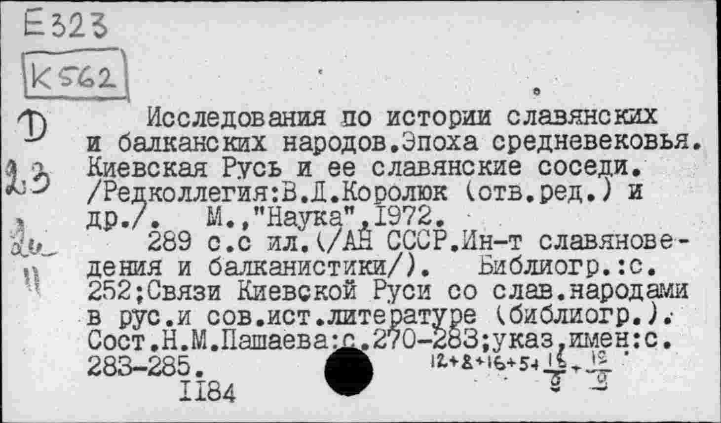 ﻿É325
•T) Исследования по истории славянских у и балканских народов.Эпоха средневековья, л г Киевская Русь и ее славянские соседи.
М /Редколлегия: В. Д. Ко ролюк (отв.ред.) и
,	др./. М.,"Наука",1972, ■
289 с.с ил.(/АН СССР.Ин-т славянове-дения и балканистики/). Библиогр.:с. 252;Связи Киевской Руси со слав.народами в рус.и сов.ист.литературе (библиогр.).-Сост.Н.М.Пашаеват. 270-283; указ, имен: с. 283-285. Л	•
1184	s